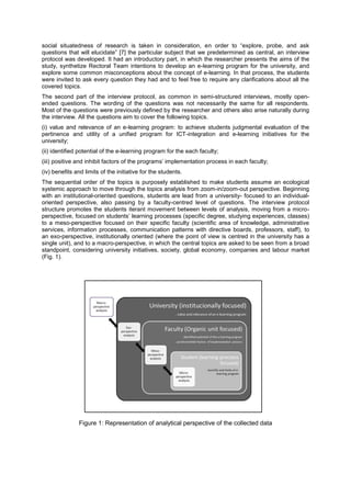 social situatedness of research is taken in consideration, en order to “explore, probe, and ask
questions that will elucidate” [7] the particular subject that we predetermined as central, an interview
protocol was developed. It had an introductory part, in which the researcher presents the aims of the
study, synthetize Rectoral Team intentions to develop an e-learning program for the university, and
explore some common misconceptions about the concept of e-learning. In that process, the students
were invited to ask every question they had and to feel free to require any clarifications about all the
covered topics.
The second part of the interview protocol, as common in semi-structured interviews, mostly openended questions. The wording of the questions was not necessarily the same for all respondents.
Most of the questions were previously defined by the researcher and others also arise naturally during
the interview. All the questions aim to cover the following topics.
(i) value and relevance of an e-learning program: to achieve students judgmental evaluation of the
pertinence and utility of a unified program for ICT-integration and e-learning initiatives for the
university;
(ii) identified potential of the e-learning program for the each faculty;
(iii) positive and inhibit factors of the programs’ implementation process in each faculty;
(iv) benefits and limits of the initiative for the students.
The sequential order of the topics is purposely established to make students assume an ecological
systemic approach to move through the topics analysis from zoom-in/zoom-out perspective. Beginning
with an institutional-oriented questions, students are lead from a university- focused to an individualoriented perspective, also passing by a faculty-centred level of questions. The interview protocol
structure promotes the students iterant movement between levels of analysis, moving from a microperspective, focused on students’ learning processes (specific degree, studying experiences, classes)
to a meso-perspective focused on their specific faculty (scientific area of knowledge, administrative
services, information processes, communication patterns with directive boards, professors, staff), to
an exo-perspective, institutionally oriented (where the point of view is centred in the university has a
single unit), and to a macro-perspective, in which the central topics are asked to be seen from a broad
standpoint, considering university initiatives, society, global economy, companies and labour market
(Fig. 1).

Figure 1: Representation of analytical perspective of the collected data

 