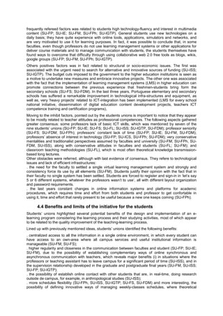 frequently refereed factors was related to students high technology-fluency and interest in multimedia
content (SU-FP; SU-IE; SU-FM; SU-FPh; SU-IGTP). General students use new technologies on a
daily basis; they have quite experience with online tools, applications, simulators and networks, and
are very motivated to use it for learning purposes. In fact, it was possible to conclude that, in some
faculties, even though professors do not use learning management systems or other applications for
deliver course materials and to manage communication with students, the students themselves have
found ways to overcome that difficulty through using collaborative web 2.0 free tools as blogs, wikis,
google groups (SU-FP; SU-FM; SU-FPh; SU-IGTP).
Others positives factors was in fact related to structural or socio-economic issues. The first was
associated with the urgent need to search for alternative and innovative sources of funding (SU-ISS;
SU-IGTP). The budget cuts imposed to the government to the higher education institutions is seen as
a motive to undertake new measures and embrace innovative projects. The other one was associated
with the fact that the implementation of learning management systems (LMS) in higher education can
promote connections between the previous experience that freshmen-students bring form the
secondary schools (SU-FS; SU-FDM). In the last three years, Portuguese elementary and secondary
schools has suffered a remarkable improvement in technological infra-structures and equipment, as
well as, very ‘heavy projects’ related to ICT-integration has been implemented (LMS for every school
national initiative, dissemination of digital education content development projects, teachers ICT
competence training and certification programs),
Moving to the inhibit factors, pointed out by the students unions is important to notice that they appear
to be mostly related to teacher attitudes as professional competences. The following aspects gathered
greater consensus: some professors lack of basic ICT skills, which was mentioned by seven of the
nine students’ unions (SU-FP; SU-IE; SU-FS; SU-FL; SU-ISS; SU-IGTP, SU-FDM); professor seniority
(SU-FS; SU-FDM; SU-FPh); professors’ constant lack of time (SU-FP; SU-IE; SU-FM; SU-FDM);
professors’ absence of interest in technology (SU-FP; SU-ICS, SU-FPh; SU-FDM); very conservative
mentalities and traditionalist perspectives assumed by faculties and university (SU-FM; SU-FPh, SUFDM, SU-ISS), along with conservative attitudes in faculties and students (SU-FL; SU-FM); and
classroom teaching methodologies (SU-FL), which is most often theoretical knowledge transmissionbased long lectures.
Other obstacles were referred, although with last evidence of consensus. They refere to technological
issues and lack of efficient infrastructures:
. the need for the faculty to settled a single virtual learning management system and strongly and
consistency force its use by all elements (SU-FM). Students justify their opinion with the fact that in
their faculty no single system has been settled. Students are forced to register and sign-in in ‘let’s say
5 or 6 different systems, whatever the professors wasn’t to use’, all with different layout organization
and password requirements.
. the last years constant changes in online information systems and platforms for academic
procedures, which requires time and effort from both students and professor to get confortable in
using it, time and effort that rarely present to be useful because a new one keeps coming (SU-FPh).

4.4 Benefits and limits of the initiative for the students
Students’ unions highlighted several potential benefits of the design and implementation of an elearning program considering the learning process and their studying activities, most of which appear
to be related to the quality improvement of the teaching-learning process.
Lined up with previously mentioned ideas, students’ unions identified the following benefits:
. centralized access to all the information in a single online environment, in which every student can
have access to an own-area where all campus services and useful institutional information is
manageable (SU-FM; SU-FS);
. higher regularity and closeness in the communication between faculties and student (SU-FP; SU-IE;
SU-FM), due to the possibility of establishing complementary ways of online synchronous and
asynchronous communication with teachers, which reveals major benefits (i) in situations where the
professors or teaching assistant has to leave campus for a significant period of time (SU-ISS), and in
the supervision relationship developed in the graduate and postgraduate final years (SU-FM; SU-ISS;
SU-FP; SU-IGTP);
. the possibility of establish online contact with other students that are, in real-time, doing research
outside de campus, for example, in anthropological studies (SU-ISS);
. more schedules flexibility (SU-FPh, SU-ISS, SU-IGTP; SU-FS, SU-FDM) and more interesting, the
possibility of defining innovative ways of managing weekly-classes schedules, where theoretical

 