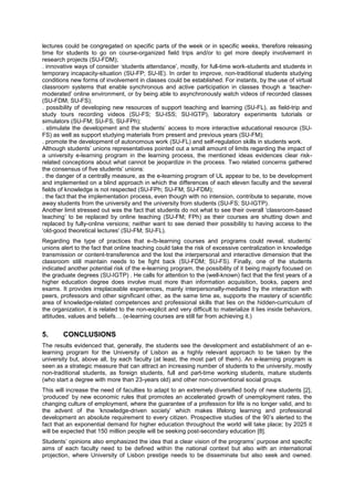 lectures could be congregated on specific parts of the week or in specific weeks, therefore releasing
time for students to go on course-organized field trips and/or to get more deeply involvement in
research projects (SU-FDM);
. innovative ways of consider ‘students attendance’, mostly, for full-time work-students and students in
temporary incapacity-situation (SU-FP; SU-IE). In order to improve, non-traditional students studying
conditions new forms of involvement in classes could be established. For instants, by the use of virtual
classroom systems that enable synchronous and active participation in classes though a ‘teachermoderated’ online environment, or by being able to asynchronously watch videos of recorded classes
(SU-FDM; SU-FS);
. possibility of developing new resources of support teaching and learning (SU-FL), as field-trip and
study tours recording videos (SU-FS; SU-ISS; SU-IGTP), laboratory experiments tutorials or
simulators (SU-FM; SU-FS, SU-FPh);
. stimulate the development and the students’ access to more interactive educational resource (SUFS) as well as support studying materials from present and previous years (SU-FM);
. promote the development of autonomous work (SU-FL) and self-regulation skills in students work.
Although students’ unions representatives pointed out a small amount of limits regarding the impact of
a university e-learning program in the learning process, the mentioned ideas evidences clear riskrelated conceptions about what cannot be jeopardize in the process. Two related concerns gathered
the consensus of five students’ unions:
. the danger of a centrally measure, as the e-learning program of UL appear to be, to be development
and implemented on a blind approach in which the differences of each eleven faculty and the several
fields of knowledge is not respected (SU-FPh; SU-FM; SU-FDM);
. the fact that the implementation process, even though with no intension, contribute to separate, move
away students from the university and the university from students (SU-FS; SU-IGTP).
Another limit stressed out was the fact that students do not what to see their overall ‘classroom-based
teaching’ to be replaced by online teaching (SU-FM; FPh) as their courses are shutting down and
replaced by fully-online versions; neither want to see denied their possibility to having access to the
‘old-good theoretical lectures' (SU-FM; SU-FL).
Regarding the type of practices that e-/b-learning courses and programs could reveal, students’
unions alert to the fact that online teaching could take the risk of excessive centralization in knowledge
transmission or content-transference and the lost the interpersonal and interactive dimension that the
classroom still maintain needs to be fight back (SU-FDM; SU-FS). Finally, one of the students
indicated another potential risk of the e-learning program, the possibility of it being majorly focused on
the graduate degrees (SU-IGTP) . He calls for attention to the (well-known) fact that the first years of a
higher education degree does involve must more than information acquisition, books, papers and
exams. It provides irreplaceable experiences, mainly interpersonally-mediated by the interaction with
peers, professors and other significant other, as the same time as, supports the mastery of scientific
area of knowledge-related competences and professional skills that lies on the hidden-curriculum of
the organization, it is related to the non-explicit and very difficult to materialize it lies inside behaviors,
attitudes, values and beliefs… (e-learning courses are still far from achieving it.)

5.

CONCLUSIONS

The results evidenced that, generally, the students see the development and establishment of an elearning program for the University of Lisbon as a highly relevant approach to be taken by the
university but, above all, by each faculty (at least, the most part of them). An e-learning program is
seen as a strategic measure that can attract an increasing number of students to the university, mostly
non-traditional students, as foreign students, full and part-time working students, mature students
(who start a degree with more than 23-years old) and other non-conventional social groups.
This will increase the need of faculties to adapt to an extremely diversified body of new students [2],
‘produced’ by new economic rules that promotes an accelerated growth of unemployment rates, the
changing culture of employment, where the guarantee of a profession for life is no longer valid, and to
the advent of the ‘knowledge-driven society’ which makes lifelong learning and professional
development an absolute requirement to every citizen. Prospective studies of the 90’s alerted to the
fact that an exponential demand for higher education throughout the world will take place; by 2025 it
will be expected that 150 million people will be seeking post-secondary education [8].
Students’ opinions also emphasized the idea that a clear vision of the programs’ purpose and specific
aims of each faculty need to be defined within the national context but also with an international
projection, where University of Lisbon prestige needs to be disseminate but also seek and owned.

 