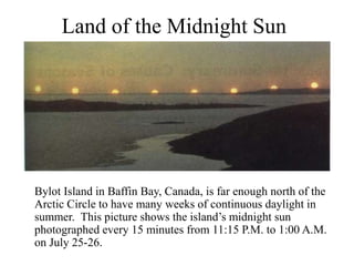 Land of the Midnight Sun
Bylot Island in Baffin Bay, Canada, is far enough north of the
Arctic Circle to have many weeks of continuous daylight in
summer. This picture shows the island’s midnight sun
photographed every 15 minutes from 11:15 P.M. to 1:00 A.M.
on July 25-26.
 