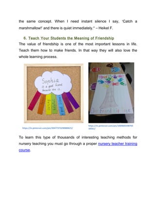 the same concept. When I need instant silence I say, ‘Catch a
marshmallow!’ and there is quiet immediately.” – Heikel F.
6. Teach Your Students the Meaning of Friendship
The value of friendship is one of the most important lessons in life.
Teach them how to make friends. In that way they will also love the
whole learning process.
To learn this type of thousands of interesting teaching methods for
nursery teaching you must go through a proper nursery teacher training
course.
https://in.pinterest.com/pin/20477373290880621/
https://in.pinterest.com/pin/1069605598765
34561/
 