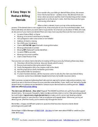 Your flexible, comprehensive EHR solution! www.pimsyemr.com hello@pimsyemr.com 877.334.8512
Ever wonder why your billing is denied? Many times, the answer
lies in the human factor – careless errors. We all know there are
times when we cannot read the client’s handwriting on their intake
paperwork or on the doctor’s notes. And then there are the typos
and missing information.
When a claim is denied, it puts a crimp in the reimbursement
process. If the denied claim is not caught in time, it becomes part of your Accounts Receivables. And
that is definitely not where you want claims to go and die. So what can you do about it? Well, let’s look
at why some of your claims are denied (There are many more ways but these are the most common):
 Incorrect Date of Birth or Name
 Missing or incorrect Social Security Number
 ICD-9 Diagnosis code is inaccurate or non-billable
 Address of client is missing
 Non CMS 5010 Compliance
 Claims (HCFA/CMS 1500) filed with missing information
 Missing authorization number
 Missing NPI (National Provider Identifier)
 Incorrect TIN for provider
 Missing or incorrect modifier
 Claim is Not Filed on Time
Your practice can reduce claims denial by increasing its filing accuracy by following these easy steps:
1) Slow down (think like a tortoise: slow and steady wins the race)
2) Review claims before hitting the submit button
3) Verify Demographics (this may require a call to the client)
4) Ask the physician to clarify handwriting and notes
5) Ask another biller for assistance
6) If a claim has been denied, call the insurance carrier to ask why the claim was denied. Many
insurance carriers have dedicated departments that only handle insurance claims.
With insurance companies tightening their belts and not paying for certain codes and procedures, now
more than ever is the time to ensure accuracy and decrease denials. If your staff is not trained to handle
denied claims, it is always recommended to outsource your denied claims to a billing service. PIMSY
EHR now offers full service billing.
The claim was still denied… Now what? Appeal! The MGMA found that only 35% of providers appeal
denied claims. Since payers frequently make mistakes and deny claims in error, that percentage should
be much higher. Inspect every single denied claim to make sure it’s correct and develop a denial
management system in your practice. Task an employee with appeal duties. Otherwise, you’re just
allowing over 4% of the money you’re owed to slip through the cracks!
Remember, a happy and efficient practice is a practice that has a low insurance claims denial
percentage and a paid staff.
Donna Koger is Office Manager of PIMSY EHR. Click here to learn more about PIMSY or watch our free
video demo here.
6 Easy Steps to
Reduce Billing
Denials
 
