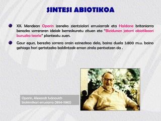 SINTESI ABIOTIKOA
XX. Mendean Oparin izeneko zientzialari errusiarrak eta Haldane britaniarra
berezko sorreraren ideiak berreskuratu zituen eta “Bizidunen jatorri abiotikoari
buruzko teoria” planteatu zuen.
Gaur egun, berezko sorrera orain ezinezkoa dela, baina duela 3.800 m.u. baino
gehiago hori gertatzeko baldintzak eman zirela pentsatzen da .
Oparin, Alexandr Ivánovich
biokimikari errusiarra (1894-1980)
 