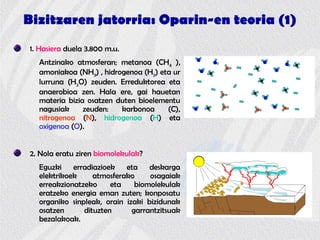 Bizitzaren jatorria: Oparin-en teoria (1)
1. Hasiera duela 3.800 m.u.
Antzinako atmosferan; metanoa (CH4 ),
amoniakoa (NH3) , hidrogenoa (H2) eta ur
lurruna (H2O) zeuden. Erreduktorea eta
anaerobioa zen. Hala ere, gai hauetan
materia bizia osatzen duten bioelementu
nagusiak zeuden: karbonoa (C),
nitrogenoa (N), hidrogenoa (H) eta
oxigenoa (O).
2. Nola eratu ziren biomolekulak?
Eguzki erradiazioek eta deskarga
elektrikoek atmosferako osagaiak
erreakzionatzeko eta biomolekulak
eratzeko energia eman zuten; konposatu
organiko sinpleak, orain izaki bizidunak
osatzen dituzten garrantzitsuak
bezalakoak.
 