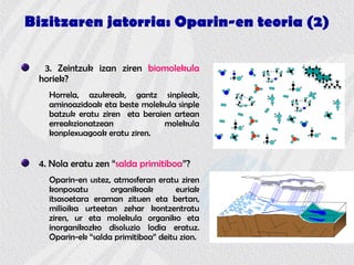 Bizitzaren jatorria: Oparin-en teoria (2)
3. Zeintzuk izan ziren biomolekula
horiek?
Horrela, azukreak, gantz sinpleak,
aminoazidoak eta beste molekula sinple
batzuk eratu ziren eta beraien artean
erreakzionatzean molekula
konplexuagoak eratu ziren.
4. Nola eratu zen “salda primitiboa”?
Oparin-en ustez, atmosferan eratu ziren
konposatu organikoak euriak
itsasoetara eraman zituen eta bertan,
milioika urteetan zehar kontzentratu
ziren, ur eta molekula organiko eta
inorganikozko disoluzio lodia eratuz.
Oparin-ek “salda primitiboa” deitu zion.
 