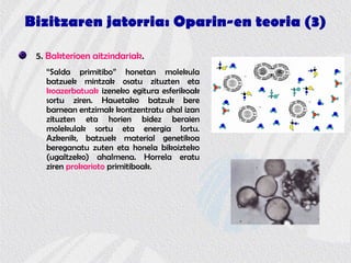 Bizitzaren jatorria: Oparin-en teoria (3)
5. Bakterioen aitzindariak.
“Salda primitibo” honetan molekula
batzuek mintzak osatu zituzten eta
koazerbatuak izeneko egitura esferikoak
sortu ziren. Hauetako batzuk bere
barnean entzimak kontzentratu ahal izan
zituzten eta horien bidez beraien
molekulak sortu eta energia lortu.
Azkenik, batzuek material genetikoa
bereganatu zuten eta honela bikoizteko
(ugaltzeko) ahalmena. Horrela eratu
ziren prokarioto primitiboak.
 