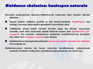 Bizidunen eboluzioa: hautespen naturala
Darwinek proposatutako eboluzio-mekanismoak ondorengo ideia hauetan laburbil
daitezke:
Espezie bateko indibiduo guztiak ez dira berdin-berdinak. Aldakortasun bat
badago, hurrengo belaunaldira genetikoki transmititzen dena.
Indibiduoen artean bizirik irauteko borroka dago, eta dauden ingurunean
bizitzeko onak diren bariazioen jabeek bakarrik irauten dute (egokienaren bizi-
iraupena). Era horretan, aldakortasun egokienak (moldakortasuna) gordetzen
dira. Ideia horri hautespen naturala esan zitzaion.
Moldakortasun-bereizgarriak pilatzeak espezie batzuetatik besteetarako aldaketa
hori eragingo du.
Aldakortasunaren jatorria eta horren transmisio hereditarioaren mekanismoak
azalduko lituzkeen fundamentu genetikorik gabe plazaratu zen teoria hau.
 