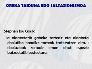OREKA TAIDUNA EDO SALTAZIONISMOA
Stephen Jay Gould
ia aldaketarik gabeko tarteak eta aldaketa
ebolutibo handiko tarteak tartekatzen dira. :
eboluzioak saltoak eman ditut espezie
batzuetatik besteetara.
 