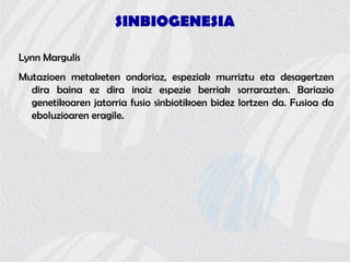 SINBIOGENESIA
Lynn Margulis
Mutazioen metaketen ondorioz, espeziak murriztu eta desagertzen
dira baina ez dira inoiz espezie berriak sorrarazten. Bariazio
genetikoaren jatorria fusio sinbiotikoen bidez lortzen da. Fusioa da
eboluzioaren eragile.
 