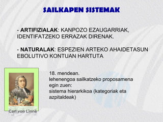 SAILKAPEN SISTEMAK
- ARTIFIZIALAK: KANPOZO EZAUGARRIAK,
IDENTIFATZEKO ERRAZAK DIRENAK.
- NATURALAK: ESPEZIEN ARTEKO AHAIDETASUN
EBOLUTIVO KONTUAN HARTUTA.
Carl von Linné
18. mendean.
lehenengoa sailkatzeko proposamena
egin zuen:
sistema hierarkikoa (kategoriak eta
azpitaldeak)
 