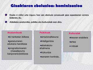 Gizakiaren eboluzioa: hominizazioa
Duela 4 milioi urte inguru hasi zen eboluzio prozesuak giza espeziearen sorrera
bideratu du.
Aldaketa anatomiko, psikiko eta kulturalak izan dira.
Anatomikoak
bi hanketan ibiltzea
garezurraren
edukiera handitzea
prognatismoaren
(masailezurra
kanporantz)txikitzea
Psikikoak
arrazionaltasuna
Inteligentzia
abstrakzio-
ahalmena
hizkuntza
senaren kontrola..
Kulturalak
tresnen erabilera
artea
mitoak
 