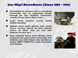 Joxe Migel Barandiaran (Ataun 1889 - 1991)
Antropologoa eta etnologoa. Bere lan haundienak
historiaurreko leize eta aztarnategiei buruzko
ikerlanak izan ziren: Aitzbitarte, Santimamiñe,
Lezetxiki, Urtiaga, Altxerri, Ekain, Aralar, …
Euskal Herriko gizakiaren jatorriaz hainbat
ikerketa egindakoa.
Mitologia arloan erabat galtzeko zorian zeuden
ohitura, sinismena, legenda eta kontu zaharrak
jasotzen eta biltzen saiatu zen. Horri esker
ezagutzen dira gaur egun.
Haren lanetariko batzuk: Eusko Mitologia (1924);
Euskalerriko leen gizona (1934); Antropología de la
población vasca (1947). Bizitzan zehar egindako lan
guztiak OBRAS COMPLETAS izeneko liburukietan
aurki daitezke.
 