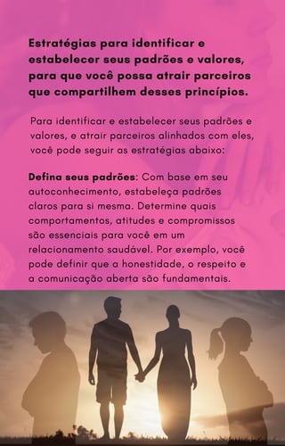Defina seus padrões: Com base em seu
autoconhecimento, estabeleça padrões
claros para si mesma. Determine quais
comportamentos, atitudes e compromissos
são essenciais para você em um
relacionamento saudável. Por exemplo, você
pode definir que a honestidade, o respeito e
a comunicação aberta são fundamentais.
Estratégias para identificar e
estabelecer seus padrões e valores,
para que você possa atrair parceiros
que compartilhem desses princípios.
Para identificar e estabelecer seus padrões e
valores, e atrair parceiros alinhados com eles,
você pode seguir as estratégias abaixo:
 