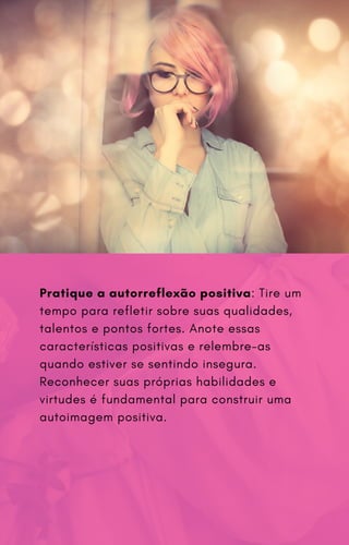 Pratique a autorreflexão positiva: Tire um
tempo para refletir sobre suas qualidades,
talentos e pontos fortes. Anote essas
características positivas e relembre-as
quando estiver se sentindo insegura.
Reconhecer suas próprias habilidades e
virtudes é fundamental para construir uma
autoimagem positiva.
 