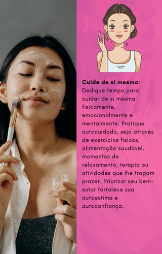 Cuide de si mesma:
Dedique tempo para
cuidar de si mesma
fisicamente,
emocionalmente e
mentalmente. Pratique
autocuidado, seja através
de exercícios físicos,
alimentação saudável,
momentos de
relaxamento, terapia ou
atividades que lhe tragam
prazer. Priorizar seu bem-
estar fortalece sua
autoestima e
autoconfiança.
 