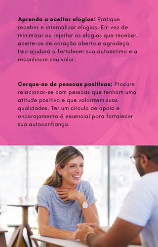 Aprenda a aceitar elogios: Pratique
receber e internalizar elogios. Em vez de
minimizar ou rejeitar os elogios que receber,
aceite-os de coração aberto e agradeça.
Isso ajudará a fortalecer sua autoestima e a
reconhecer seu valor.
Cerque-se de pessoas positivas: Procure
relacionar-se com pessoas que tenham uma
atitude positiva e que valorizem suas
qualidades. Ter um círculo de apoio e
encorajamento é essencial para fortalecer
sua autoconfiança.
 