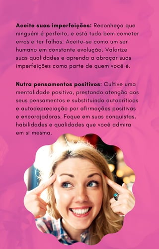 Aceite suas imperfeições: Reconheça que
ninguém é perfeito, e está tudo bem cometer
erros e ter falhas. Aceite-se como um ser
humano em constante evolução. Valorize
suas qualidades e aprenda a abraçar suas
imperfeições como parte de quem você é.
Nutra pensamentos positivos: Cultive uma
mentalidade positiva, prestando atenção aos
seus pensamentos e substituindo autocríticas
e autodepreciação por afirmações positivas
e encorajadoras. Foque em suas conquistas,
habilidades e qualidades que você admira
em si mesma.
 