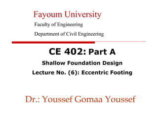 Dr.: Youssef Gomaa Youssef
CE 402: Part A
Shallow Foundation Design
Lecture No. (6): Eccentric Footing
Fayoum University
Faculty of Engineering
Department of Civil Engineering
 