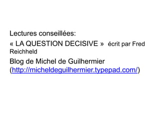Lectures conseillées:
« LA QUESTION DECISIVE » écrit par Fred
Reichheld
Blog de Michel de Guilhermier
(http://micheldeguilhermier.typepad.com/)
 