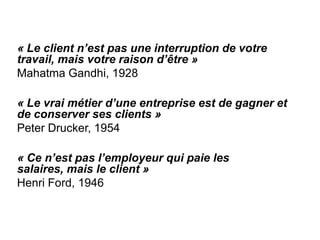 « Le client n’est pas une interruption de votre
travail, mais votre raison d’être »
Mahatma Gandhi, 1928

« Le vrai métier d’une entreprise est de gagner et
de conserver ses clients »
Peter Drucker, 1954

« Ce n’est pas l’employeur qui paie les
salaires, mais le client »
Henri Ford, 1946
 