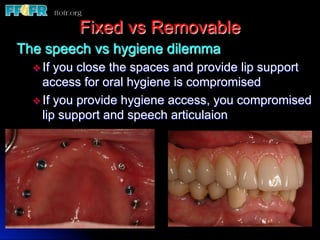 Fixed vs Removable
The speech vs hygiene dilemma
  v  If you close the spaces and provide lip support
     access for oral hygiene is compromised
  v  If you provide hygiene access, you compromised
     lip support and speech articulaion
 