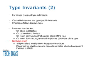 Type Invariants (2)
• For private types and type extensions.
• Classwide invariants and type-specific invariants
• Inheritance follows Liskov’s rules
• Invariants are checked:
– On object initialization
– On conversion to the type
– On return from function that creates object of the type
– On return from subprogram that has (in)- out parameter of the type
• Not bullet-proof:
– Still possible to modify object through access values
– If invariant for private extension depends on visible inherited component,
invariant is at risk.
 