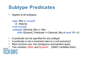 Subtype Predicates
• Applies to all subtypes:
type Rec is record
A : Natural;
end record;
subtype Decimal_Rec is Rec
with Dynamic_Predicate => Decimal_Rec.A mod 10 = 0;
• A predicate can be specified for any subtype
• A predicate is not a constraint (akin to a null exclusion)
• Most common use: non-contiguous enumeration types.
• Two varieties: Static and Dynamic (GNAT conflates them)
 