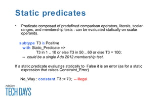 Static predicates
• Predicate composed of predefined comparison operators, literals, scalar
ranges, and membership tests : can be evaluated statically on scalar
operands.
subtype T3 is Positive
with Static_Predicate =>
T3 in 1 .. 10 or else T3 in 50 .. 60 or else T3 = 100;
-- could be a single Ada 2012 membership test.
If a static predicate evaluates statically to False it is an error (as for a static
expression that raises Constraint_Error)
No_Way : constant T3 := 70; -- illegal
 