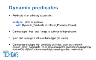 Dynamic predicates
• Predicate is an arbitrary expression:
subtype Prime is positive
with Dynamic_Predicate => Clever_Primality (Prime);
• Cannot apply ‘first, ‘last, ‘range to subtype with predicate
• ‘pred and ‘succ give value of base type (as usual)
• Cannot use subtype with predicate as index_type, as choice in
named_array_aggregate, or as loop parameter specification (anything
that would imply some sequential processing to find next value)
 