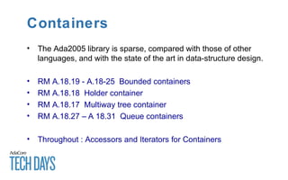 Containers
• The Ada2005 library is sparse, compared with those of other
languages, and with the state of the art in data-structure design.
• RM A.18.19 - A.18-25 Bounded containers
• RM A.18.18 Holder container
• RM A.18.17 Multiway tree container
• RM A.18.27 – A 18.31 Queue containers
• Throughout : Accessors and Iterators for Containers
 