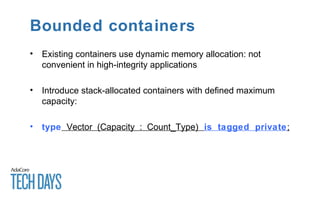 Bounded containers
• Existing containers use dynamic memory allocation: not
convenient in high-integrity applications
• Introduce stack-allocated containers with defined maximum
capacity:
• type Vector (Capacity : Count_Type) is tagged private;
 