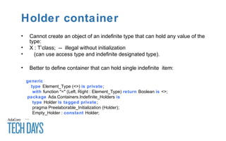 Holder container
• Cannot create an object of an indefinite type that can hold any value of the
type:
• X : T’class; -- illegal without initialization
• (can use access type and indefinite designated type).
• Better to define container that can hold single indefinite item:
generic
type Element_Type (<>) is private;
with function "=" (Left, Right : Element_Type) return Boolean is <>;
package Ada.Containers.Indefinite_Holders is
type Holder is tagged private;
pragma Preelaborable_Initialization (Holder);
Empty_Holder : constant Holder;
…
 