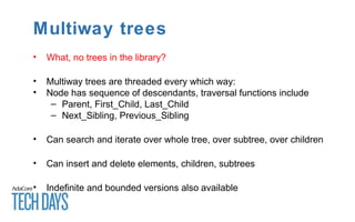 Multiway trees
• What, no trees in the library?
• Multiway trees are threaded every which way:
• Node has sequence of descendants, traversal functions include
– Parent, First_Child, Last_Child
– Next_Sibling, Previous_Sibling
• Can search and iterate over whole tree, over subtree, over children
• Can insert and delete elements, children, subtrees
• Indefinite and bounded versions also available
 