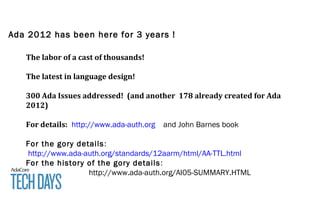 Ada 2012 has been here for 3 years !
The labor of a cast of thousands!
The latest in language design!
300 Ada Issues addressed! (and another 178 already created for Ada
2012)
For details: http://www.ada-auth.org and John Barnes book
For the gory details:
http://www.ada-auth.org/standards/12aarm/html/AA-TTL.html
For the history of the gory details:
http://www.ada-auth.org/AI05-SUMMARY.HTML
 