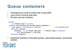 Queue containers
• Considered too trivial to bother with in Ada 2005
• Less trivial if must be task-safe
• Provide common interface:
generic
type Element_Type is private;
package Ada.Containers.Synchronized_Queue_Interfaces is
type Queue is synchronized interface; -- isn’t Ada2005 great?
procedure Enqueue
(Container : in out Queue; New_Item : in Element_Type) is abstract
with Synchronization => By_Entry;
procedure Dequeue ….
…
• Implement interface in bounded queues, unbounded queues, and priority
queues.
 