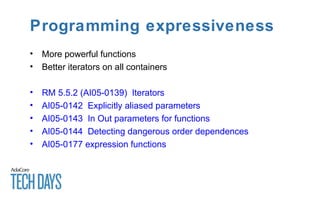 Programming expressiveness
• More powerful functions
• Better iterators on all containers
• RM 5.5.2 (AI05-0139) Iterators
• AI05-0142 Explicitly aliased parameters
• AI05-0143 In Out parameters for functions
• AI05-0144 Detecting dangerous order dependences
• AI05-0177 expression functions
 