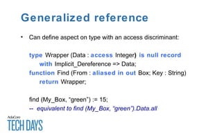 Generalized reference
• Can define aspect on type with an access discriminant:
type Wrapper (Data : access Integer) is null record
with Implicit_Dereference => Data;
function Find (From : aliased in out Box; Key : String)
return Wrapper;
find (My_Box, “green”) := 15;
-- equivalent to find (My_Box, “green”).Data.all
 