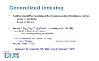 Generalized indexing
• Another aspect that generalizes the indexed component notation of arrays.
– Array => Container
– Index => Cursor
• We want My_Bag (That_One) to be analogous to Arr (N)
type Bunch is tagged null record
with Variable_Indexing => Reference;
function Reference (Obj : Bunch; S : String)
return Wrapper; -- returns a reference type
My_Bag (“Nines”) := 999;
-- equivalent to Reference (My_Bag, “nines”).data.all := 999;
 