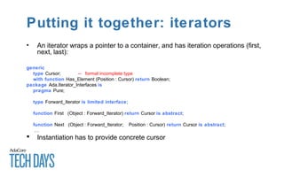 Putting it together: iterators
• An iterator wraps a pointer to a container, and has iteration operations (first,
next, last):
generic
type Cursor; -- formal incomplete type
with function Has_Element (Position : Cursor) return Boolean;
package Ada.Iterator_Interfaces is
pragma Pure;
type Forward_Iterator is limited interface;
function First (Object : Forward_Iterator) return Cursor is abstract;
function Next (Object : Forward_Iterator; Position : Cursor) return Cursor is abstract;
…
 Instantiation has to provide concrete cursor
 