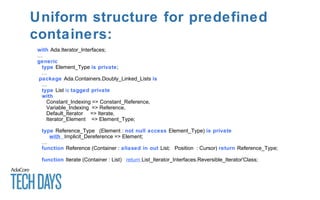 Uniform structure for predefined
containers:
with Ada.Iterator_Interfaces;
…
generic
type Element_Type is private;
…
package Ada.Containers.Doubly_Linked_Lists is
…
type List is tagged private
with
Constant_Indexing => Constant_Reference,
Variable_Indexing => Reference,
Default_Iterator => Iterate,
Iterator_Element => Element_Type;
type Reference_Type (Element : not null access Element_Type) is private
with Implicit_Dereference => Element;
…
function Reference (Container : aliased in out List; Position : Cursor) return Reference_Type;
function Iterate (Container : List) return List_Iterator_Interfaces.Reversible_Iterator'Class;
 
