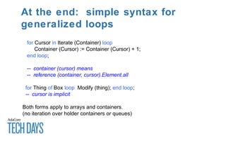At the end: simple syntax for
generalized loops
for Cursor in Iterate (Container) loop
Container (Cursor) := Container (Cursor) + 1;
end loop;
-- container (cursor) means
-- reference (container, cursor).Element.all
for Thing of Box loop Modify (thing); end loop;
-- cursor is implicit
Both forms apply to arrays and containers.
(no iteration over holder containers or queues)
 