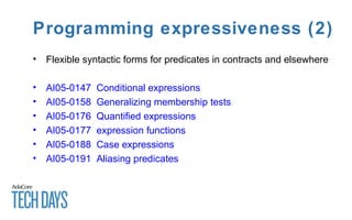 Programming expressiveness (2)
• Flexible syntactic forms for predicates in contracts and elsewhere
• AI05-0147 Conditional expressions
• AI05-0158 Generalizing membership tests
• AI05-0176 Quantified expressions
• AI05-0177 expression functions
• AI05-0188 Case expressions
• AI05-0191 Aliasing predicates
 