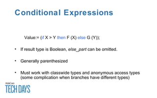 Conditional Expressions
Value:= (if X > Y then F (X) else G (Y));
• If result type is Boolean, else_part can be omitted.
• Generally parenthesized
• Must work with classwide types and anonymous access types
(some complication when branches have different types)
 