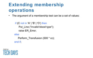 Extending membership
operations
• The argument of a membership test can be a set of values:
if (C not in 'A' | 'B' | 'O’) then
Put_Line ("invalid blood type");
raise ER_Error;
else
Perform_Transfusion (500 * cc);
end if;
 