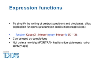 Expression functions
• To simplify the writing of pre/postconditions and predicates, allow
expression functions (aka function bodies in package specs):
• function Cube (X : integer) return Integer is (X ** 3) ;
• Can be used as completions
• Not quite a new idea (FORTRAN had function statements half-a-
century ago)
 