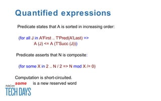 Quantified expressions
Predicate states that A is sorted in increasing order:
(for all J in A'First .. T'Pred(A'Last) =>
A (J) <= A (T'Succ (J)))
Predicate asserts that N is composite:
(for some X in 2 .. N / 2 => N mod X /= 0)
Computation is short-circuited.
some is a new reserved word
 