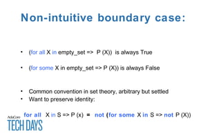 Non-intuitive boundary case:
• (for all X in empty_set => P (X)) is always True
• (for some X in empty_set => P (X)) is always False
• Common convention in set theory, arbitrary but settled
• Want to preserve identity:
for all X in S => P (x) = not (for some X in S => not P (X))
 