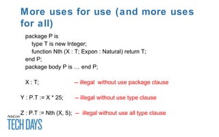 More uses for use (and more uses
for all)
package P is
type T is new Integer;
function Nth (X : T; Expon : Natural) return T;
end P;
package body P is … end P;
X : T; -- illegal without use package clause
Y : P.T := X * 25; -- illegal without use type clause
Z : P.T := Nth (X, 5); -- illegal without use all type clause
 
