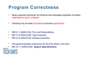 Program Correctness
• Need a general mechanism to introduce new checkable properties of entities :
subprograms, types, subtypes.
• Checking may be static (compiler) or dynamic (assertions)
• RM 6.1.1 (AI05-0145) Pre- and Postconditions
• RM 7.3.2 (AI05-0146) Type Invariants
• RM 3.2.4 (AI05-0153) Subtype predicates
• One general syntactic mechanism for all of the above, and more:
• RM 13.1.1 (AI05-0183) Aspect Specifications
 