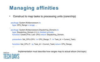 Managing affinities
• Construct to map tasks to processing units (core/chip)
package System.Multiprocessors is
type CPU_Range is range …
…
package System.Multiprocessors.Dispatching_Domains is
type Dispatching_Domain (<>) is limited private;
function Create (First, Last: CPU) return Dispatching_Domain;
procedure Set_CPU (CPU : in CPU_Range; T : in Task_Id := Current_Task);
function Get_CPU (T : in Task_Id := Current_Task) return CPU_Range;
…
Implementation must describe how ranges map to actual silicon (hot topic)
 